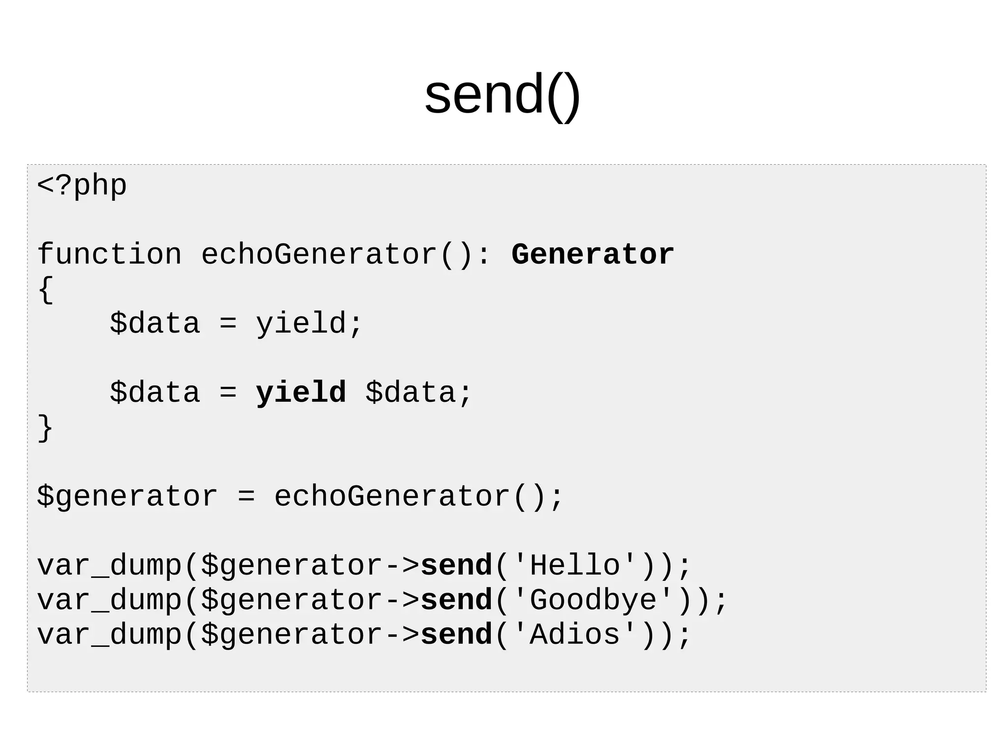 send()
<?php
function echoGenerator(): Generator
{
$data = yield;
$data = yield $data;
}
$generator = echoGenerator();
var_dump($generator->send('Hello'));
var_dump($generator->send('Goodbye'));
var_dump($generator->send('Adios'));
 