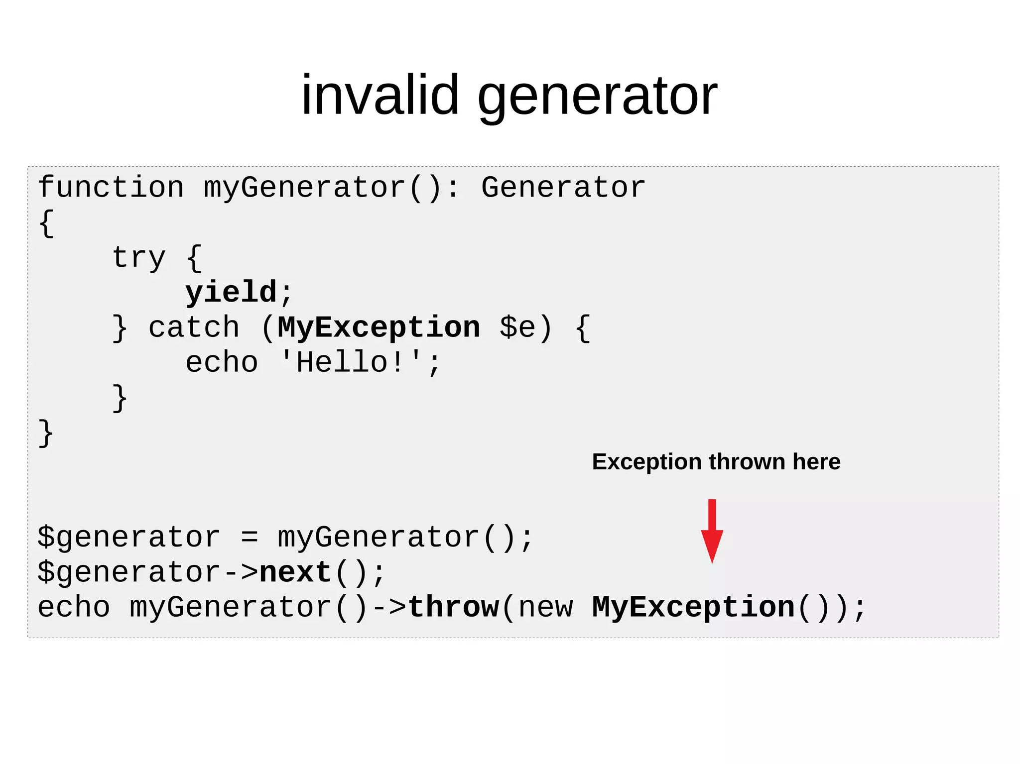invalid generator
function myGenerator(): Generator
{
try {
yield;
} catch (MyException $e) {
echo 'Hello!';
}
}
$generator = myGenerator();
$generator->next();
echo myGenerator()->throw(new MyException());
Exception thrown here
 