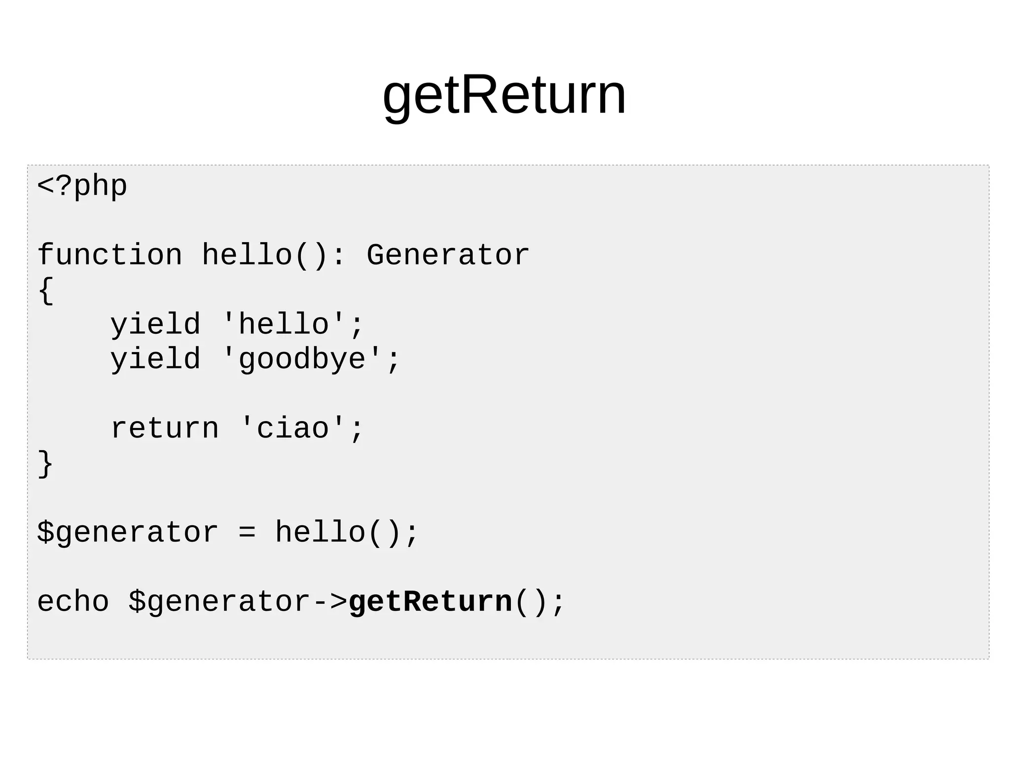 getReturn
<?php
function hello(): Generator
{
yield 'hello';
yield 'goodbye';
return 'ciao';
}
$generator = hello();
echo $generator->getReturn();
 
