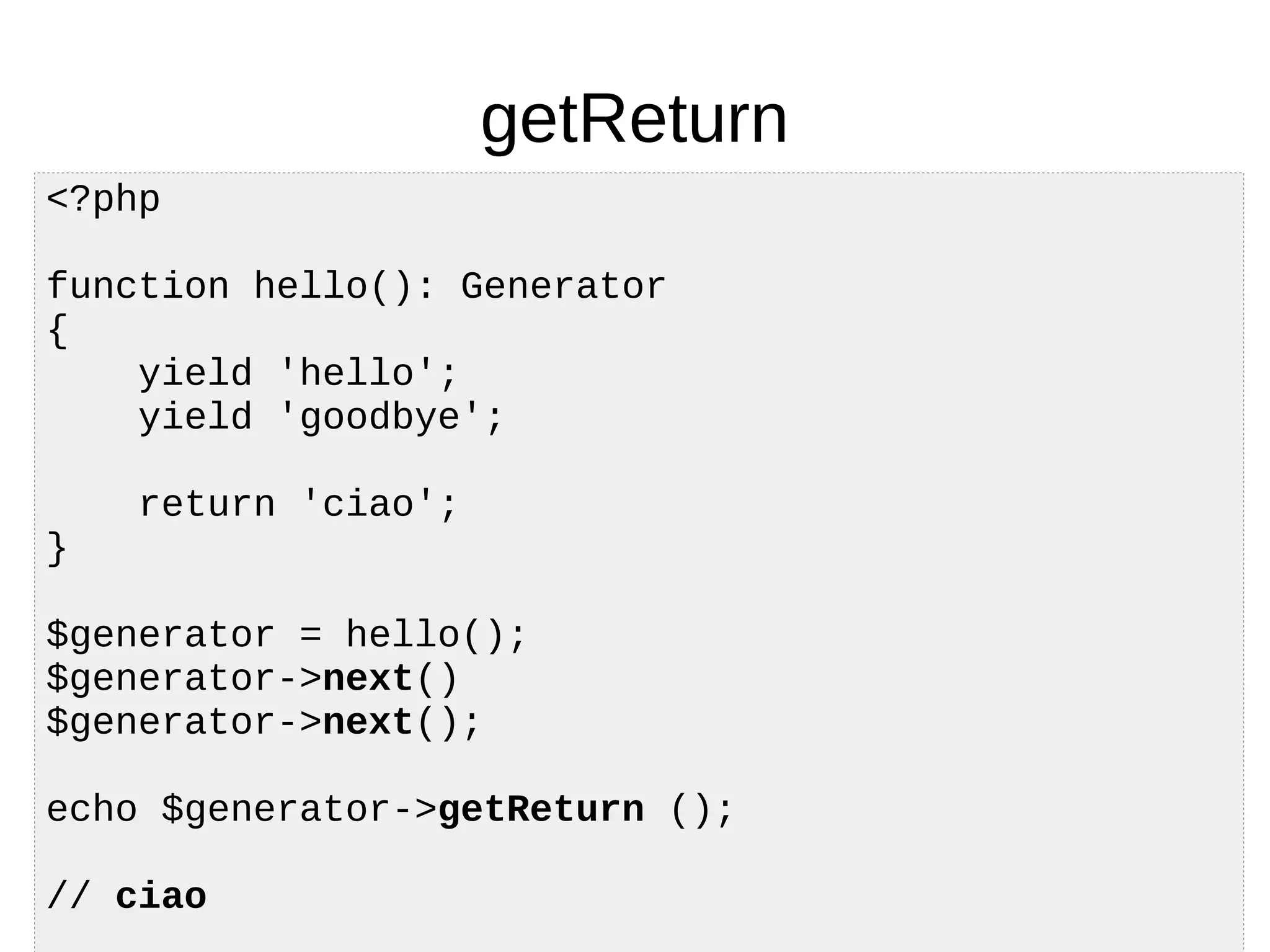 getReturn
<?php
function hello(): Generator
{
yield 'hello';
yield 'goodbye';
return 'ciao';
}
$generator = hello();
$generator->next()
$generator->next();
echo $generator->getReturn ();
// ciao
 