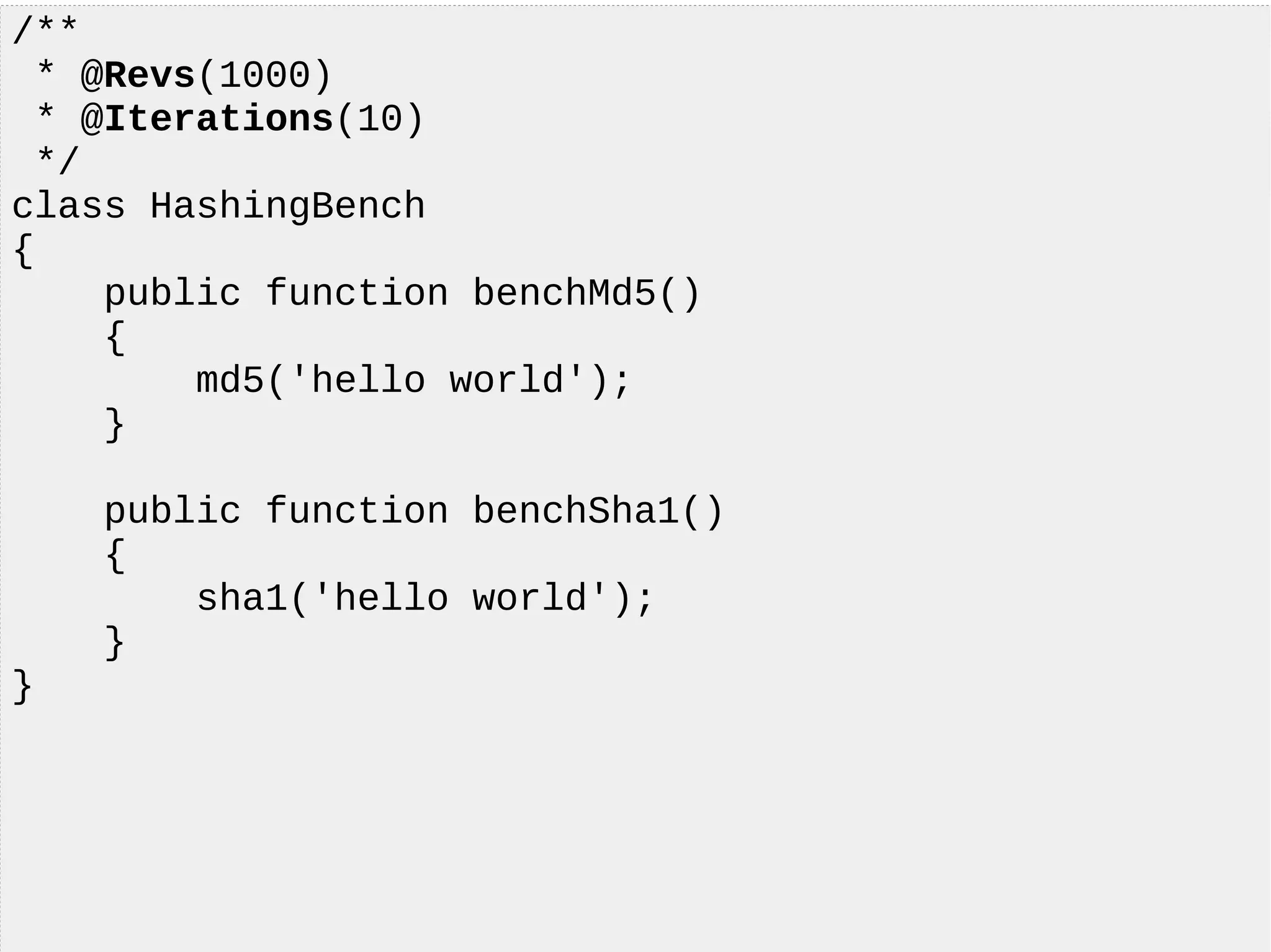 /**
* @Revs(1000)
* @Iterations(10)
*/
class HashingBench
{
public function benchMd5()
{
md5('hello world');
}
public function benchSha1()
{
sha1('hello world');
}
}
 