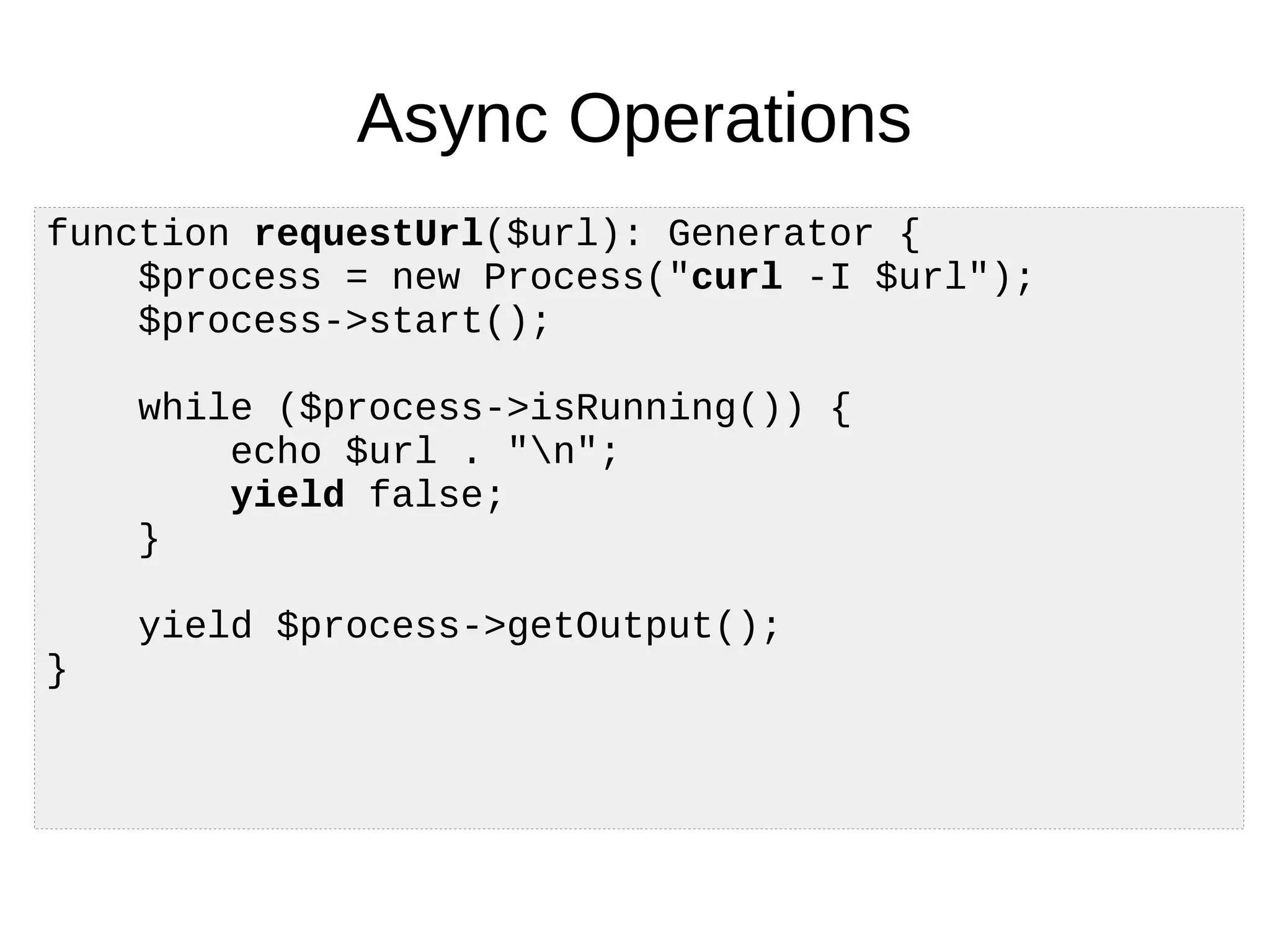 Async Operations
function requestUrl($url): Generator {
$process = new Process("curl -I $url");
$process->start();
while ($process->isRunning()) {
echo $url . "n";
yield false;
}
yield $process->getOutput();
}
 