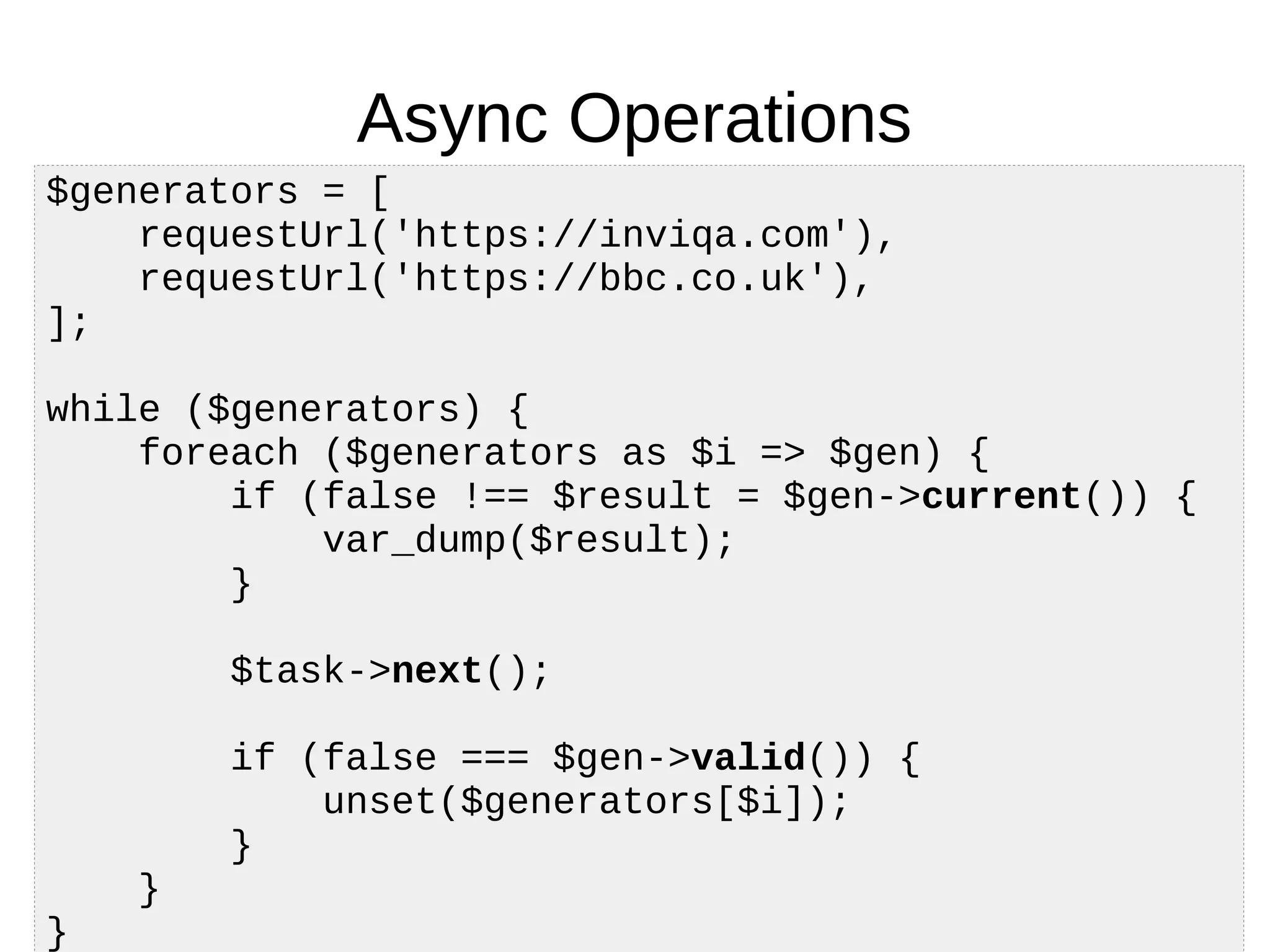 Async Operations
$generators = [
requestUrl('https://inviqa.com'),
requestUrl('https://bbc.co.uk'),
];
while ($generators) {
foreach ($generators as $i => $gen) {
if (false !== $result = $gen->current()) {
var_dump($result);
}
$task->next();
if (false === $gen->valid()) {
unset($generators[$i]);
}
}
}
 