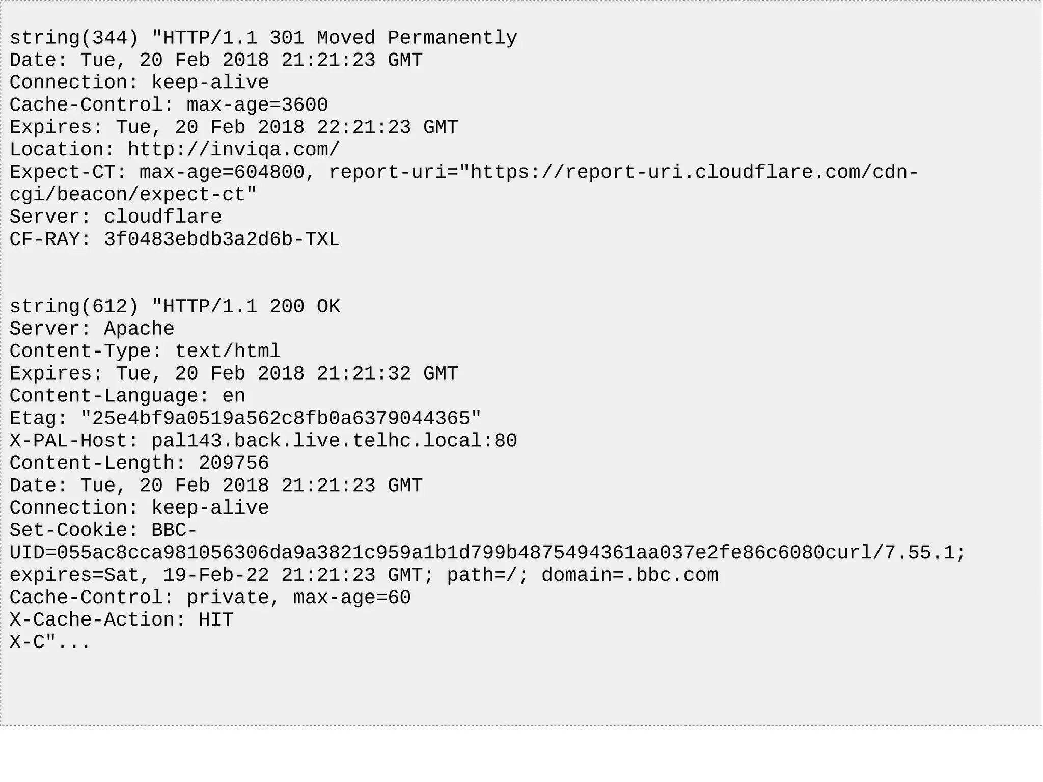 string(344) "HTTP/1.1 301 Moved Permanently
Date: Tue, 20 Feb 2018 21:21:23 GMT
Connection: keep-alive
Cache-Control: max-age=3600
Expires: Tue, 20 Feb 2018 22:21:23 GMT
Location: http://inviqa.com/
Expect-CT: max-age=604800, report-uri="https://report-uri.cloudflare.com/cdn-
cgi/beacon/expect-ct"
Server: cloudflare
CF-RAY: 3f0483ebdb3a2d6b-TXL
string(612) "HTTP/1.1 200 OK
Server: Apache
Content-Type: text/html
Expires: Tue, 20 Feb 2018 21:21:32 GMT
Content-Language: en
Etag: "25e4bf9a0519a562c8fb0a6379044365"
X-PAL-Host: pal143.back.live.telhc.local:80
Content-Length: 209756
Date: Tue, 20 Feb 2018 21:21:23 GMT
Connection: keep-alive
Set-Cookie: BBC-
UID=055ac8cca981056306da9a3821c959a1b1d799b4875494361aa037e2fe86c6080curl/7.55.1;
expires=Sat, 19-Feb-22 21:21:23 GMT; path=/; domain=.bbc.com
Cache-Control: private, max-age=60
X-Cache-Action: HIT
X-C"...
 