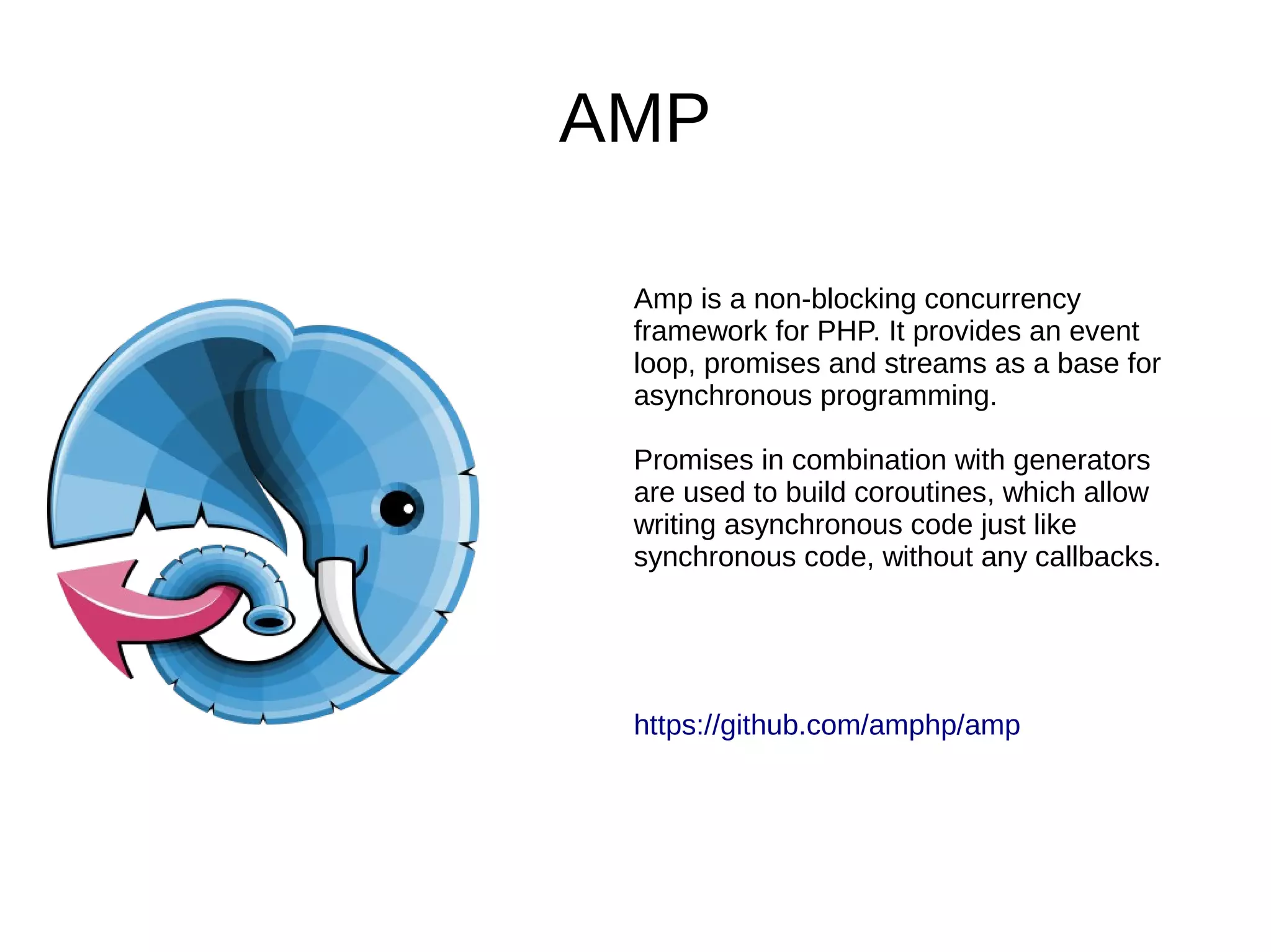 AMP
Amp is a non-blocking concurrency
framework for PHP. It provides an event
loop, promises and streams as a base for
asynchronous programming.
Promises in combination with generators
are used to build coroutines, which allow
writing asynchronous code just like
synchronous code, without any callbacks.
https://github.com/amphp/amp
 