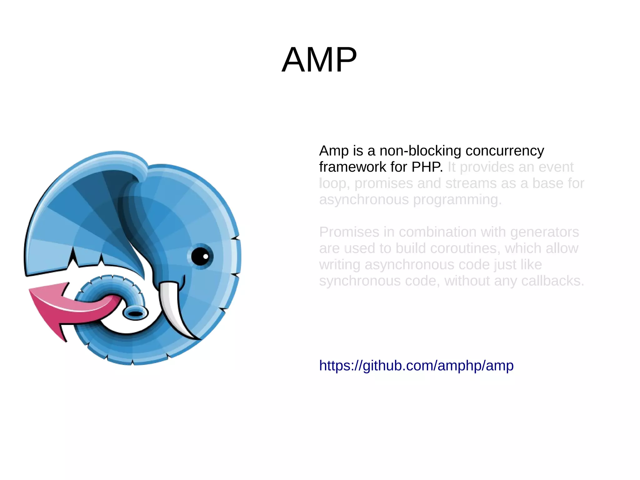 AMP
Amp is a non-blocking concurrency
framework for PHP. It provides an event
loop, promises and streams as a base for
asynchronous programming.
Promises in combination with generators
are used to build coroutines, which allow
writing asynchronous code just like
synchronous code, without any callbacks.
https://github.com/amphp/amp
 