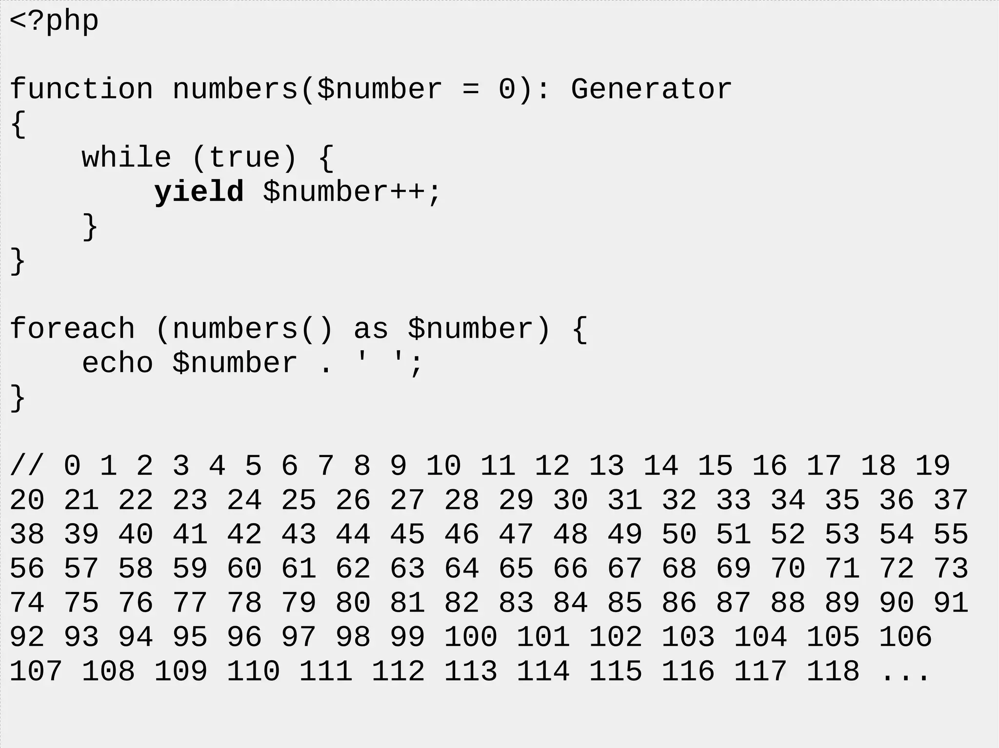 <?php
function numbers($number = 0): Generator
{
while (true) {
yield $number++;
}
}
foreach (numbers() as $number) {
echo $number . ' ';
}
// 0 1 2 3 4 5 6 7 8 9 10 11 12 13 14 15 16 17 18 19
20 21 22 23 24 25 26 27 28 29 30 31 32 33 34 35 36 37
38 39 40 41 42 43 44 45 46 47 48 49 50 51 52 53 54 55
56 57 58 59 60 61 62 63 64 65 66 67 68 69 70 71 72 73
74 75 76 77 78 79 80 81 82 83 84 85 86 87 88 89 90 91
92 93 94 95 96 97 98 99 100 101 102 103 104 105 106
107 108 109 110 111 112 113 114 115 116 117 118 ...
 
