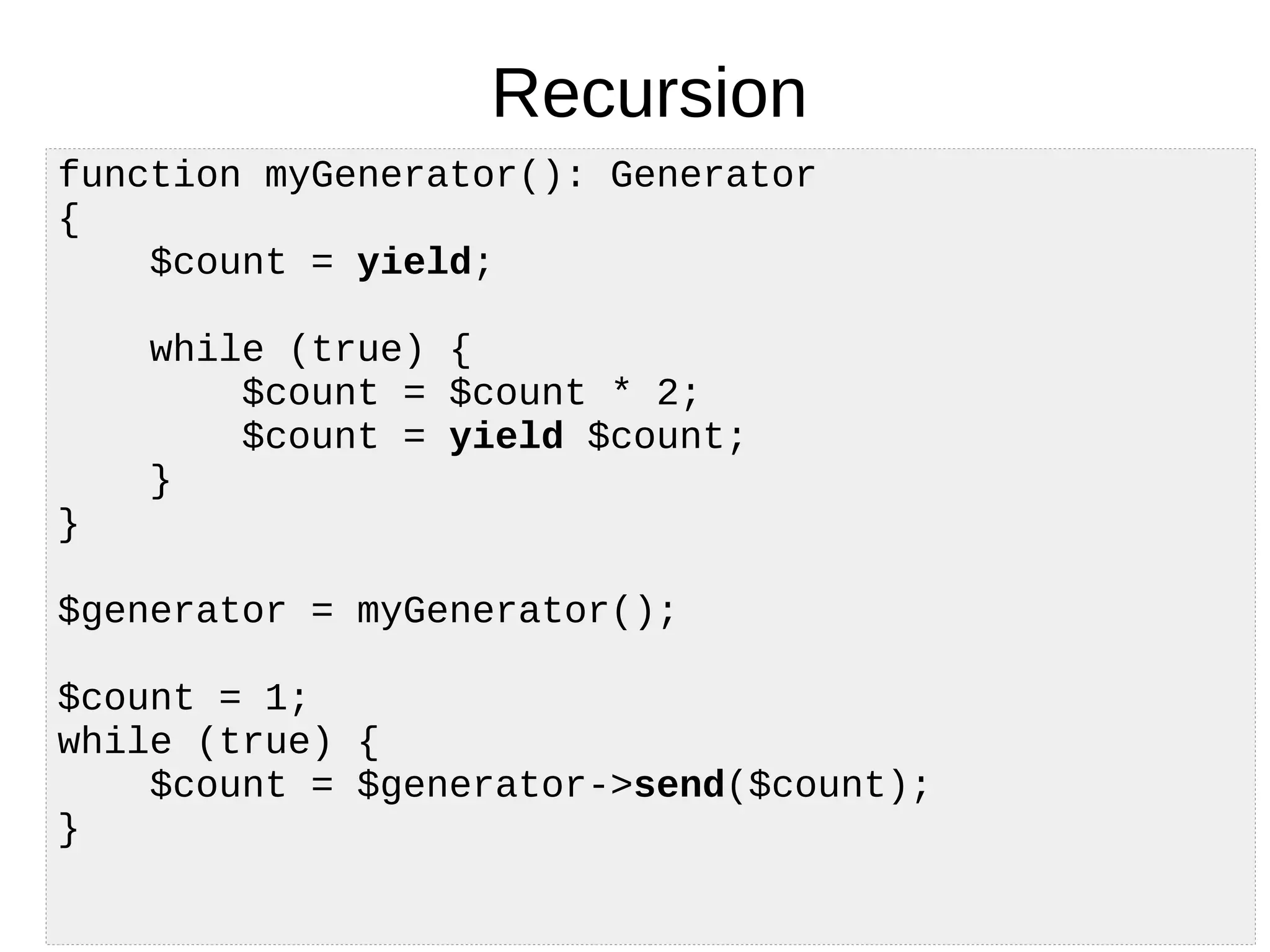 Recursion
function myGenerator(): Generator
{
$count = yield;
while (true) {
$count = $count * 2;
$count = yield $count;
}
}
$generator = myGenerator();
$count = 1;
while (true) {
$count = $generator->send($count);
}
 
