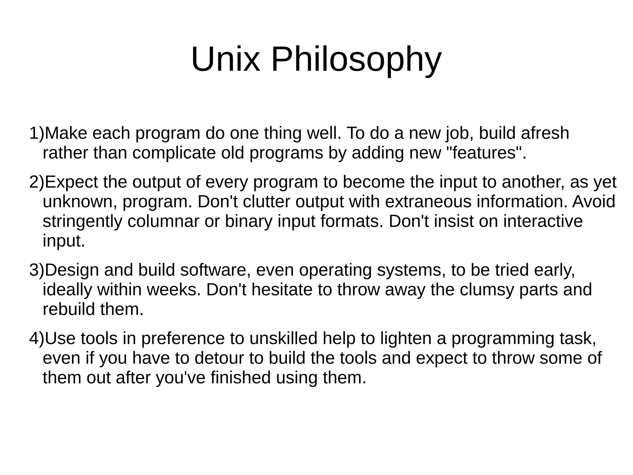 1)Make each program do one thing well. To do a new job, build afresh
rather than complicate old programs by adding new "features".
2)Expect the output of every program to become the input to another, as yet
unknown, program. Don't clutter output with extraneous information. Avoid
stringently columnar or binary input formats. Don't insist on interactive
input.
3)Design and build software, even operating systems, to be tried early,
ideally within weeks. Don't hesitate to throw away the clumsy parts and
rebuild them.
4)Use tools in preference to unskilled help to lighten a programming task,
even if you have to detour to build the tools and expect to throw some of
them out after you've finished using them.
Unix Philosophy
 