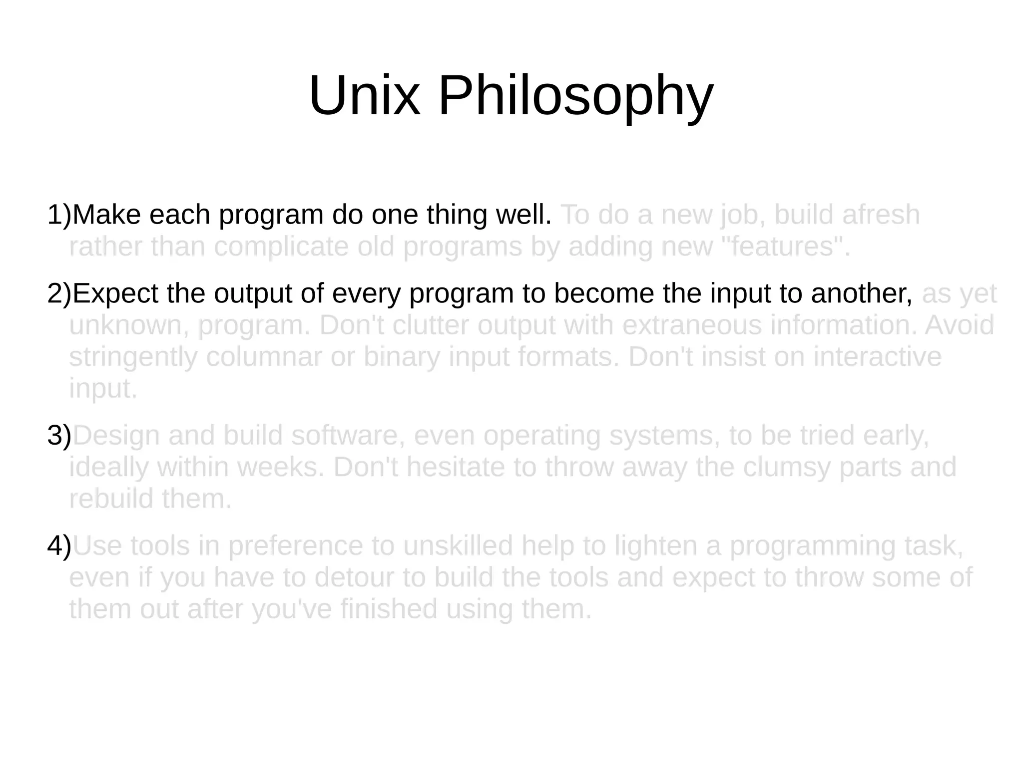 1)Make each program do one thing well. To do a new job, build afresh
rather than complicate old programs by adding new "features".
2)Expect the output of every program to become the input to another, as yet
unknown, program. Don't clutter output with extraneous information. Avoid
stringently columnar or binary input formats. Don't insist on interactive
input.
3)Design and build software, even operating systems, to be tried early,
ideally within weeks. Don't hesitate to throw away the clumsy parts and
rebuild them.
4)Use tools in preference to unskilled help to lighten a programming task,
even if you have to detour to build the tools and expect to throw some of
them out after you've finished using them.
Unix Philosophy
 