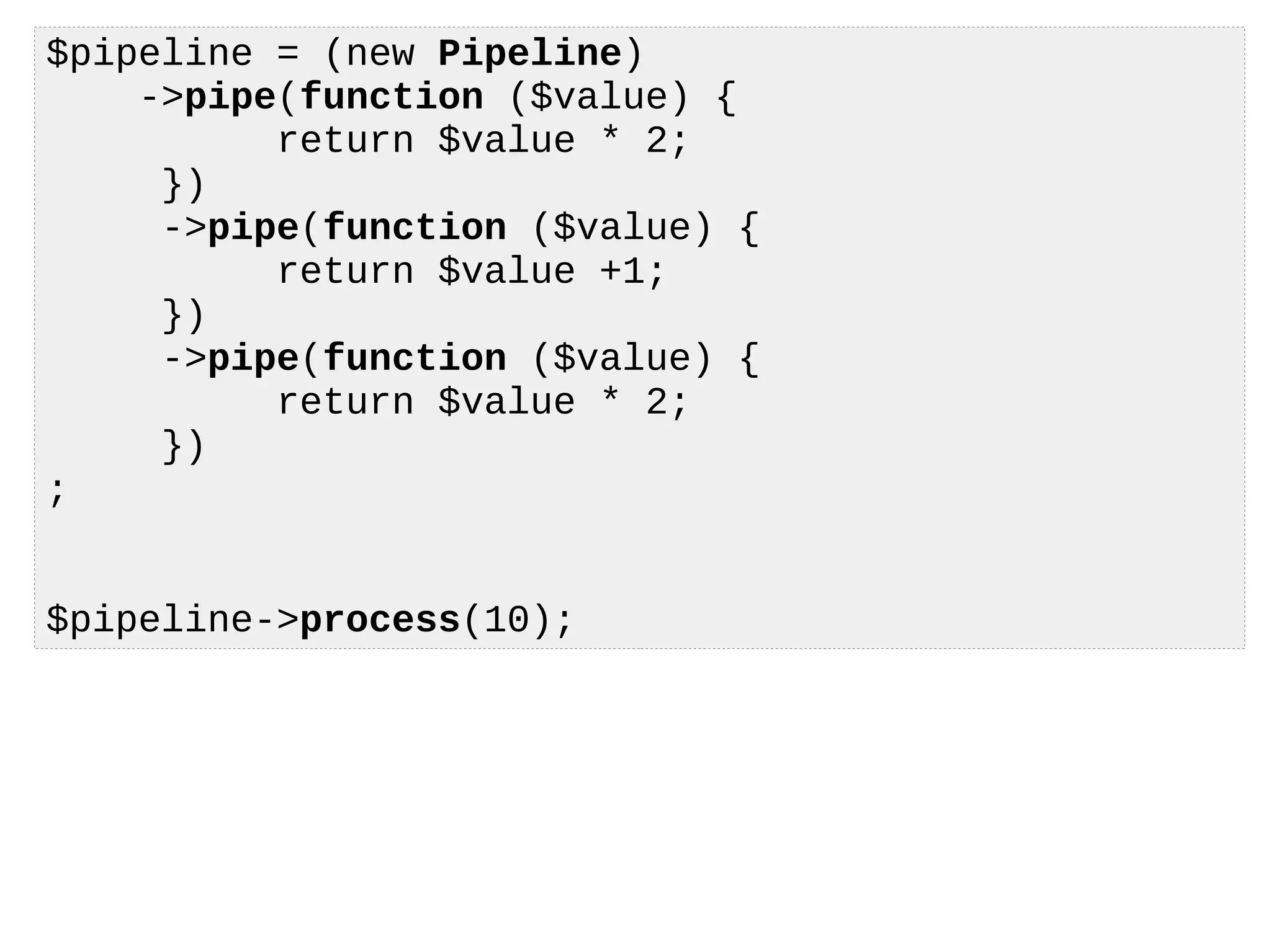 $pipeline = (new Pipeline)
->pipe(function ($value) {
return $value * 2;
})
->pipe(function ($value) {
return $value +1;
})
->pipe(function ($value) {
return $value * 2;
})
;
$pipeline->process(10);
 