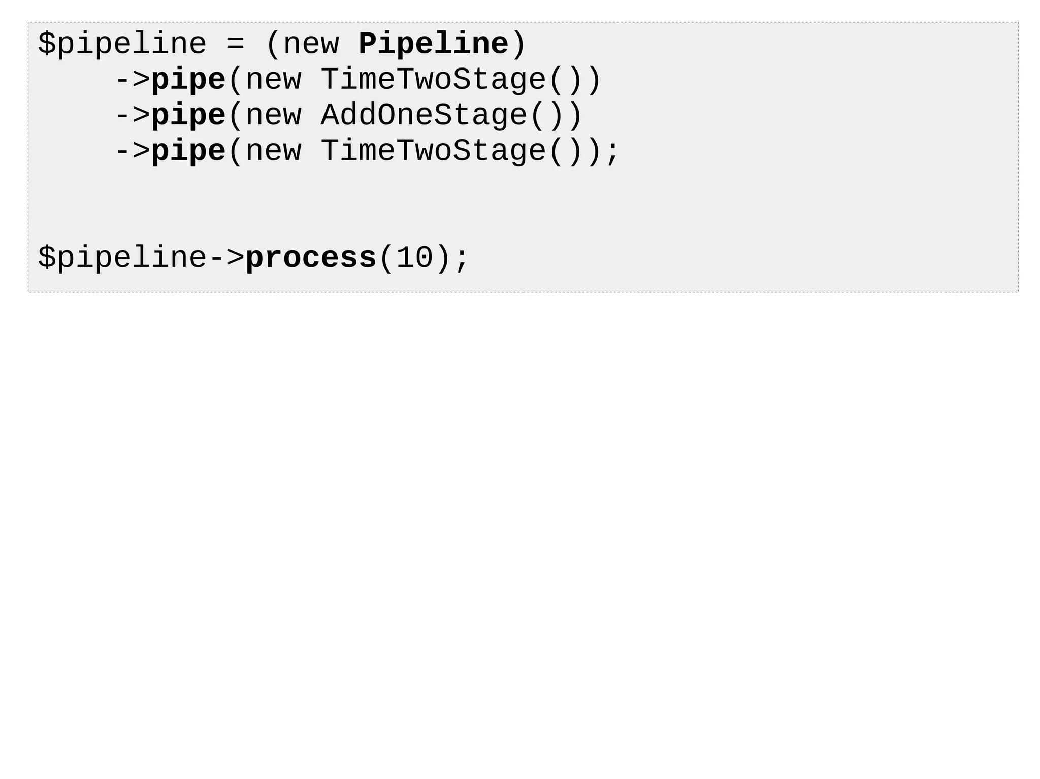 $pipeline = (new Pipeline)
->pipe(new TimeTwoStage())
->pipe(new AddOneStage())
->pipe(new TimeTwoStage());
$pipeline->process(10);
 