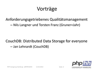 Vorträge
Anforderungsgetriebenes Qualitätsmanagement
    – Nils Langner und Torsten Franz (Gruner+Jahr)



CouchDB: Distributed Data Storage for everyone
    – Jan Lehnardt (CouchDB)




PHP Usergroup Hamburg - @PHPUGHH   12.03.2013   Seite: 4
 