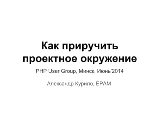 Как приручить
проектное окружение
PHP User Group, Минск, Июнь’2014
Александр Курило, EPAM
 