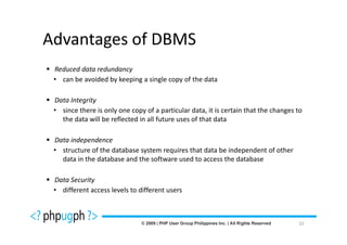 Advantages of DBMS
 Reduced data redundancy
 • can be avoided by keeping a single copy of the data

 Data Integrity
 • since there is only one copy of a particular data, it is certain that the changes to
   the data will be reflected in all future uses of that data

 Data independence
 • structure of the database system requires that data be independent of other
   data in the database and the software used to access the database

 Data Security
 • different access levels to different users



                                                                                     10
 
