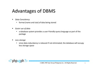 Advantages of DBMS
 Data Consistency
  • format (name and size) of data being stored

 Easier use of data
  • a database system provides a user-friendly query language as part of the
     package

 Less storage
  • since data redundancy is reduced if not eliminated, the database will occupy
     less storage space




                                                                                   11
 