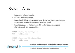 Column Alias
    Renames a column heading
    Is useful with calculations
    Immediately follows the column name (There can also be the optional
    AS keyword between the column name and alias.)
    Requires double quotation marks if it contains spaces or special
    characters or if it is case sensitive

 SELECT column_name column_alias
 FROM    table_name;

 SELECT column_name AS column_alias
 FROM    table_name;


                       *A multiple word heading can be specified by putting it in quotes

                                                                                  23
 