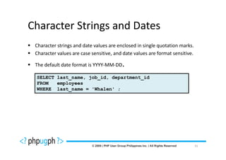 Character Strings and Dates
 Character strings and date values are enclosed in single quotation marks.
 Character values are case sensitive, and date values are format sensitive.

 The default date format is YYYY-MM-DD.

 SELECT last_name, job_id, department_id
 FROM   employees
 WHERE last_name = 'Whalen' ;




                                                                              31
 