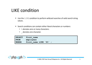 LIKE condition
   Use the LIKE condition to perform wildcard searches of valid search string
   values.

   Search conditions can contain either literal characters or numbers:
     • % denotes zero or many characters.
     • _ denotes one character.

  SELECT     first_name
  FROM       employees
  WHERE      first_name LIKE 'S%' ;




                                                                                36
 
