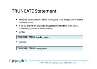 TRUNCATE Statement
  Removes all rows from a table, leaving the table empty and the table
  structure intact
  Is a data definition language (DDL) statement rather than a DML
  statement; cannot easily be undone
  Syntax:

  TRUNCATE TABLE table_name;

  Example:

  TRUNCATE TABLE copy_emp;




                                                                         67
 