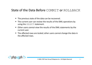 State of the Data Before COMMIT or ROLLBACK

   The previous state of the data can be recovered.
   The current user can review the results of the DML operations by
   using the SELECT statement.
   Other users cannot view the results of the DML statements by the
   current user.
   The affected rows are locked; other users cannot change the data in
   the affected rows.




                                                                         73
 