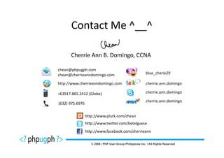 Contact Me ^__^

      Cherrie Ann B. Domingo, CCNA

chean@phpugph.com
chean@cherrieanndomingo.com                      blue_cherie29

http://www.cherrieanndomingo.com                 cherrie.ann.domingo

+63917.865.2412 (Globe)                          cherrie.ann.domingo

                                                 cherrie.ann.domingo
(632) 975.6976


                 http://www.plurk.com/chean
                 http://www.twitter.com/betelguese
                 http://www.facebook.com/cherrieann
 