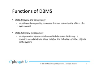 Functions of DBMS
 Data Recovery and Concurrency
  • must have the capability to recover from or minimize the effects of a
    system crash

 Data dictionary management
  • must provide a system database called database dictionary. It
    contains metadata (data about data) or the definition of other objects
    in the system




                                                                             9
 