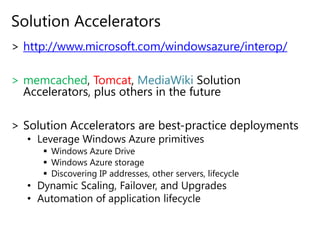 Solution Acceleratorshttp://www.microsoft.com/windowsazure/interop/memcached, Tomcat, MediaWikiSolution Accelerators, plus others in the futureSolution Accelerators are best-practice deploymentsLeverage Windows Azure primitivesWindows Azure DriveWindows Azure storageDiscovering IP addresses, other servers, lifecycleDynamic Scaling, Failover, and UpgradesAutomation of application lifecycle