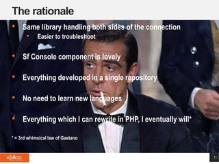 The rationale
11
• Same library handling both sides of the connection
• Easier to troubleshoot
• Sf Console component is lovely
• Everything developed in a single repository
• No need to learn new languages
• Everything which I can rewrite in PHP, I eventually will*
* = 3rd whimsical law of Gaetano
 
