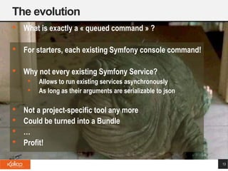 The evolution
13
• What is exactly a « queued command » ?
• For starters, each existing Symfony console command!
• Why not every existing Symfony Service?
• Allows to run existing services asynchronously
• As long as their arguments are serializable to json
• Not a project-specific tool any more
• Could be turned into a Bundle
• …
• Profit!
 