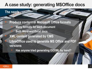 A case study: generating M$Office docs
2
The needs
• Produce content in Microsoft Office formats
• Many formats for each document
• Both Word and Excel docs
• XML content generated by CMS
• LibreOffice used to generate MS Office and PDF
versions
• Has anyone tried generating OOXML by hand?
 