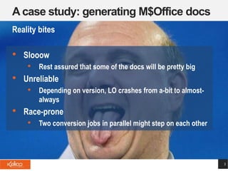 A case study: generating M$Office docs
3
Reality bites
• Slooow
• Rest assured that some of the docs will be pretty big
• Unreliable
• Depending on version, LO crashes from a-bit to almost-
always
• Race-prone
• Two conversion jobs in parallel might step on each other
 