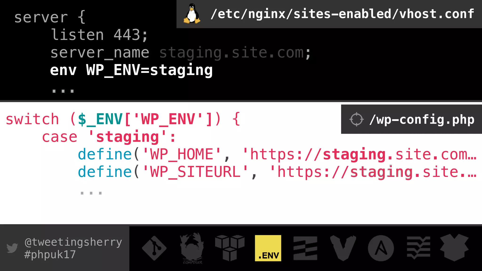 @tweetingsherry
#phpuk17
server { 
listen 443; 
server_name staging.site.com;
env WP_ENV=staging
...
switch ($_ENV['WP_ENV']) { 
case 'staging': 
define('WP_HOME', 'https://staging.site.com…
define('WP_SITEURL', 'https://staging.site.…
...
/wp-config.php
/etc/nginx/sites-enabled/vhost.conf
define('WP_HOME', 'https://staging.site.com…
define('WP_SITEURL', 'https://staging.site.…
 