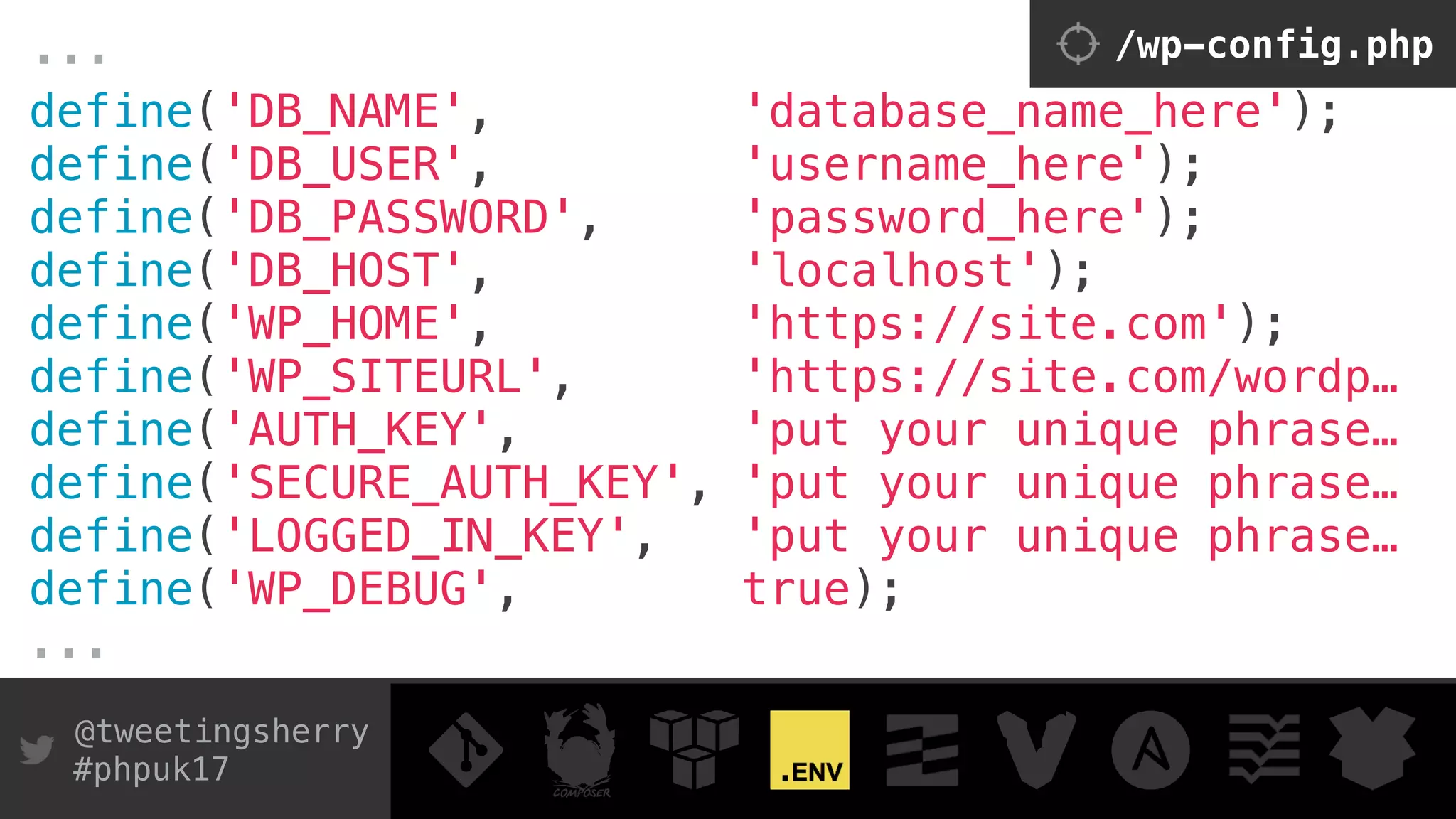 @tweetingsherry
#phpuk17
define('DB_NAME', 'database_name_here'); 
define('DB_USER', 'username_here'); 
define('DB_PASSWORD', 'password_here'); 
define('DB_HOST', 'localhost');
define('WP_HOME', 'https://site.com');
define('WP_SITEURL', 'https://site.com/wordp…
define('AUTH_KEY', 'put your unique phrase… 
define('SECURE_AUTH_KEY', 'put your unique phrase… 
define('LOGGED_IN_KEY', 'put your unique phrase…
define('WP_DEBUG', true);
...
... /wp-config.php
 