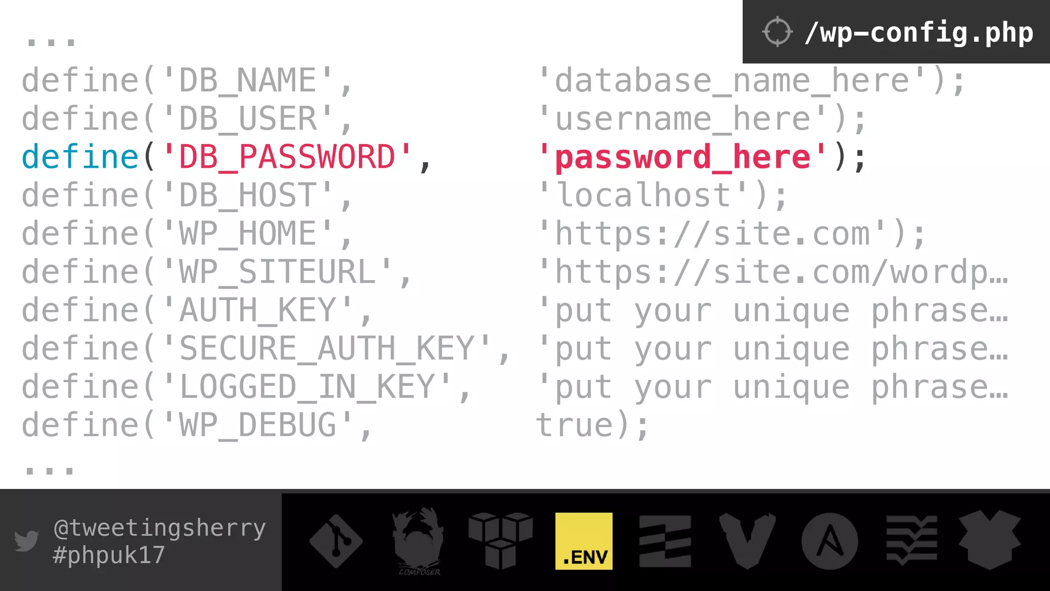 @tweetingsherry
#phpuk17
define('DB_NAME', 'database_name_here'); 
define('DB_USER', 'username_here'); 
define('DB_PASSWORD', 'password_here'); 
define('DB_HOST', 'localhost');
define('WP_HOME', 'https://site.com');
define('WP_SITEURL', 'https://site.com/wordp…
define('AUTH_KEY', 'put your unique phrase… 
define('SECURE_AUTH_KEY', 'put your unique phrase… 
define('LOGGED_IN_KEY', 'put your unique phrase… 
define('WP_DEBUG', true);
...
... /wp-config.php
 