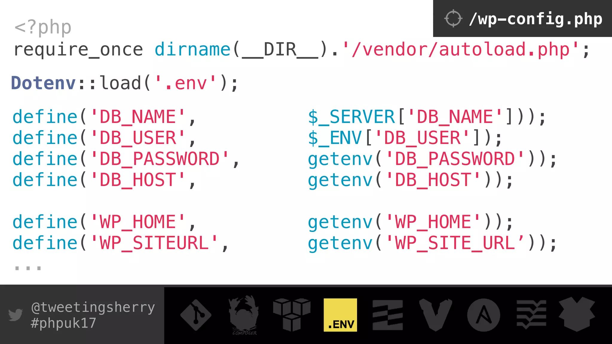 @tweetingsherry
#phpuk17
require_once dirname(__DIR__).'/vendor/autoload.php';
<?php /wp-config.php
Dotenv::load('.env'); 
 
define('DB_NAME', $_SERVER['DB_NAME'])); 
define('DB_USER', $_ENV['DB_USER']); 
define('DB_PASSWORD', getenv('DB_PASSWORD')); 
define('DB_HOST', getenv('DB_HOST'));
define('WP_HOME', getenv('WP_HOME'));
define('WP_SITEURL', getenv('WP_SITE_URL’));
...
 