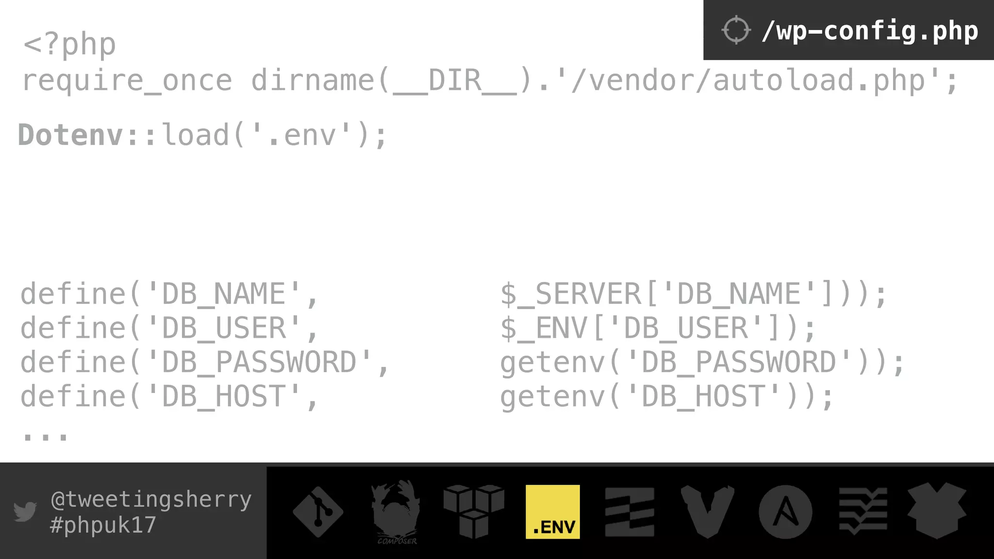 @tweetingsherry
#phpuk17
require_once dirname(__DIR__).'/vendor/autoload.php';
<?php /wp-config.php
Dotenv::load('.env'); 
 
define('DB_NAME', $_SERVER['DB_NAME'])); 
define('DB_USER', $_ENV['DB_USER']); 
define('DB_PASSWORD', getenv('DB_PASSWORD')); 
define('DB_HOST', getenv('DB_HOST'));
...
 