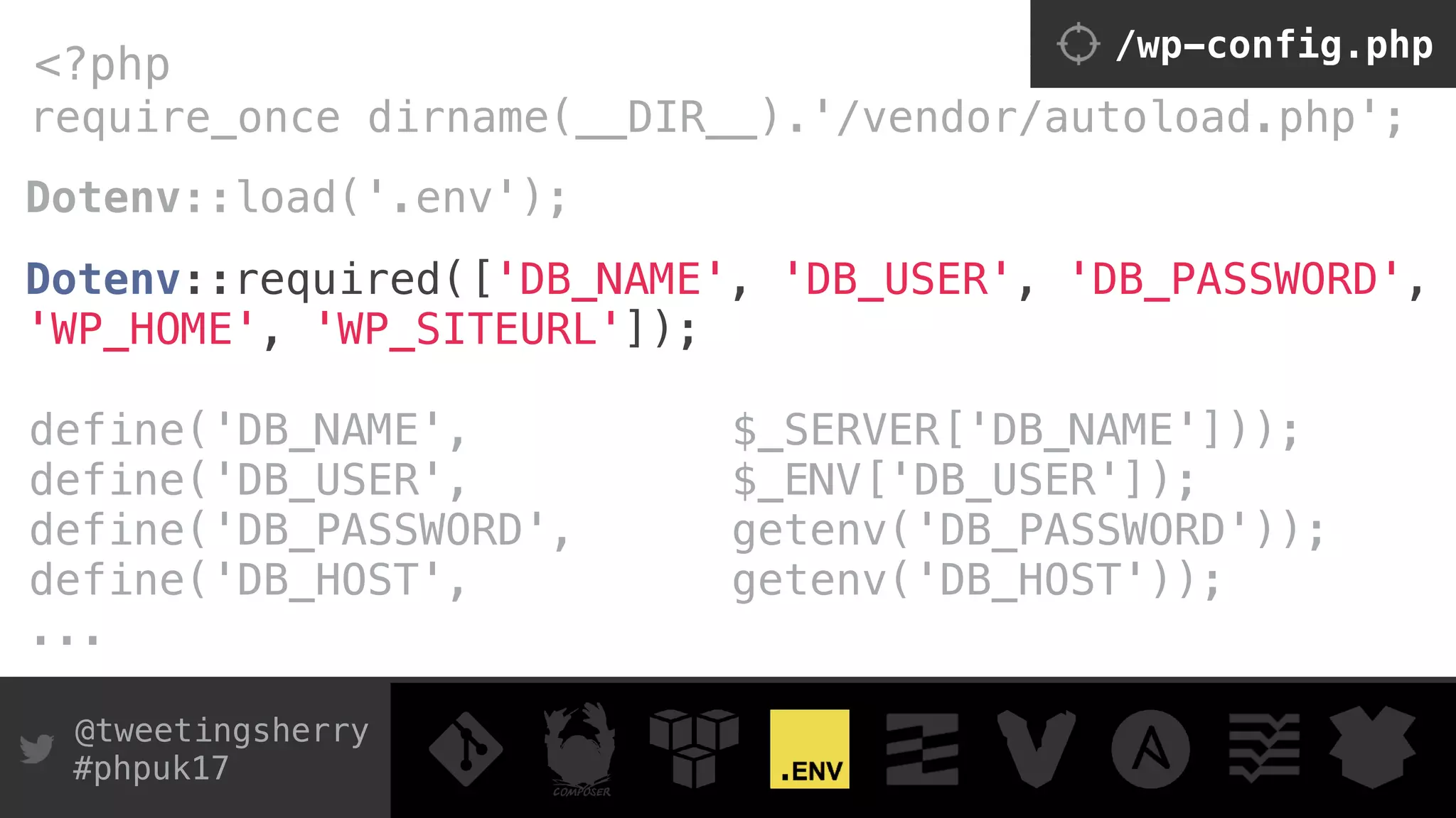 @tweetingsherry
#phpuk17
require_once dirname(__DIR__).'/vendor/autoload.php';
<?php /wp-config.php
Dotenv::load('.env'); 
 
Dotenv::required(['DB_NAME', 'DB_USER', 'DB_PASSWORD',
'WP_HOME', 'WP_SITEURL']);
define('DB_NAME', $_SERVER['DB_NAME'])); 
define('DB_USER', $_ENV['DB_USER']); 
define('DB_PASSWORD', getenv('DB_PASSWORD')); 
define('DB_HOST', getenv('DB_HOST'));
...
 