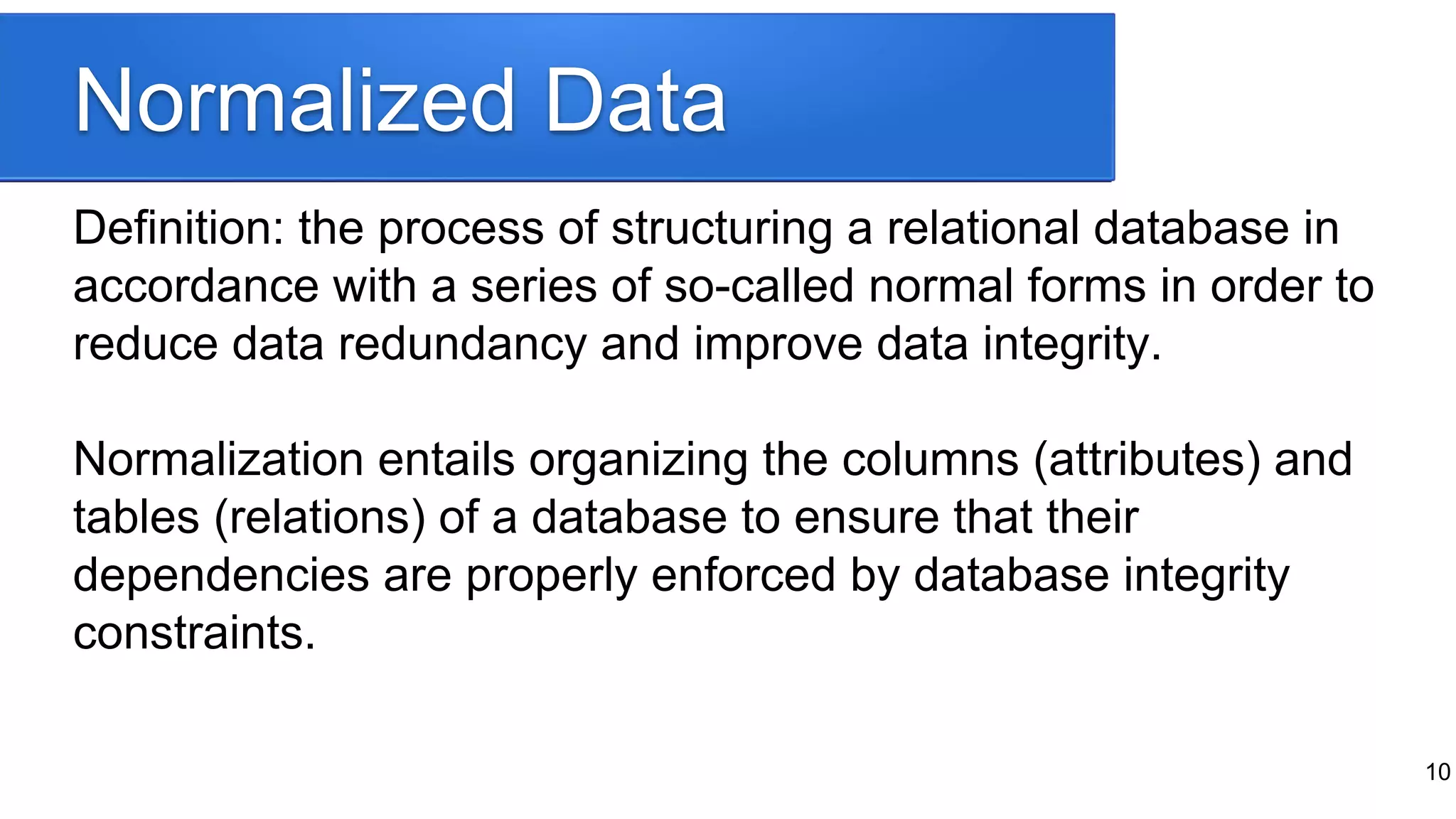 Normalized Data
Definition: the process of structuring a relational database in
accordance with a series of so-called normal forms in order to
reduce data redundancy and improve data integrity.
Normalization entails organizing the columns (attributes) and
tables (relations) of a database to ensure that their
dependencies are properly enforced by database integrity
constraints.
10
 