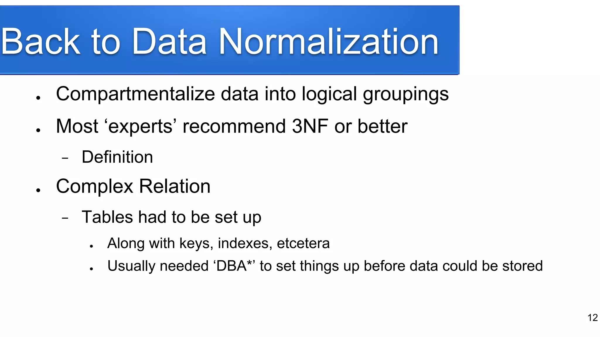 Back to Data Normalization
● Compartmentalize data into logical groupings
● Most ‘experts’ recommend 3NF or better
− Definition
● Complex Relation
− Tables had to be set up
● Along with keys, indexes, etcetera
● Usually needed ‘DBA*’ to set things up before data could be stored
12
 