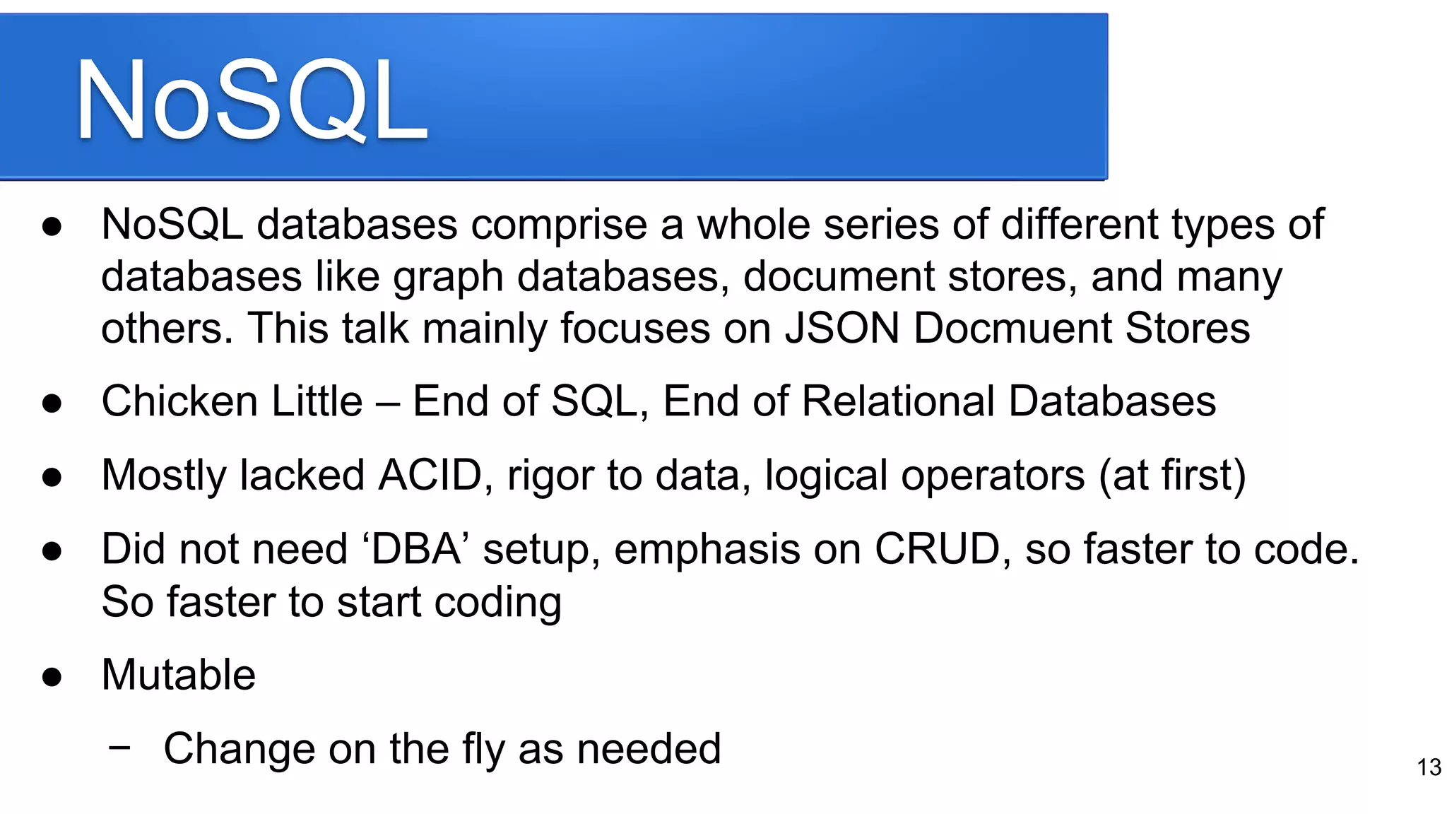 NoSQL
● NoSQL databases comprise a whole series of different types of
databases like graph databases, document stores, and many
others. This talk mainly focuses on JSON Docmuent Stores
● Chicken Little – End of SQL, End of Relational Databases
● Mostly lacked ACID, rigor to data, logical operators (at first)
● Did not need ‘DBA’ setup, emphasis on CRUD, so faster to code.
So faster to start coding
● Mutable
− Change on the fly as needed 13
 