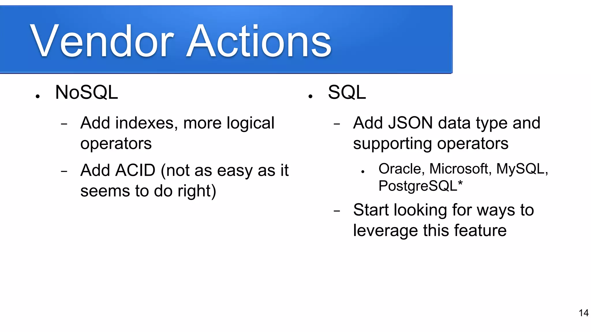 Vendor Actions
● NoSQL
− Add indexes, more logical
operators
− Add ACID (not as easy as it
seems to do right)
● SQL
− Add JSON data type and
supporting operators
● Oracle, Microsoft, MySQL,
PostgreSQL*
− Start looking for ways to
leverage this feature
14
 