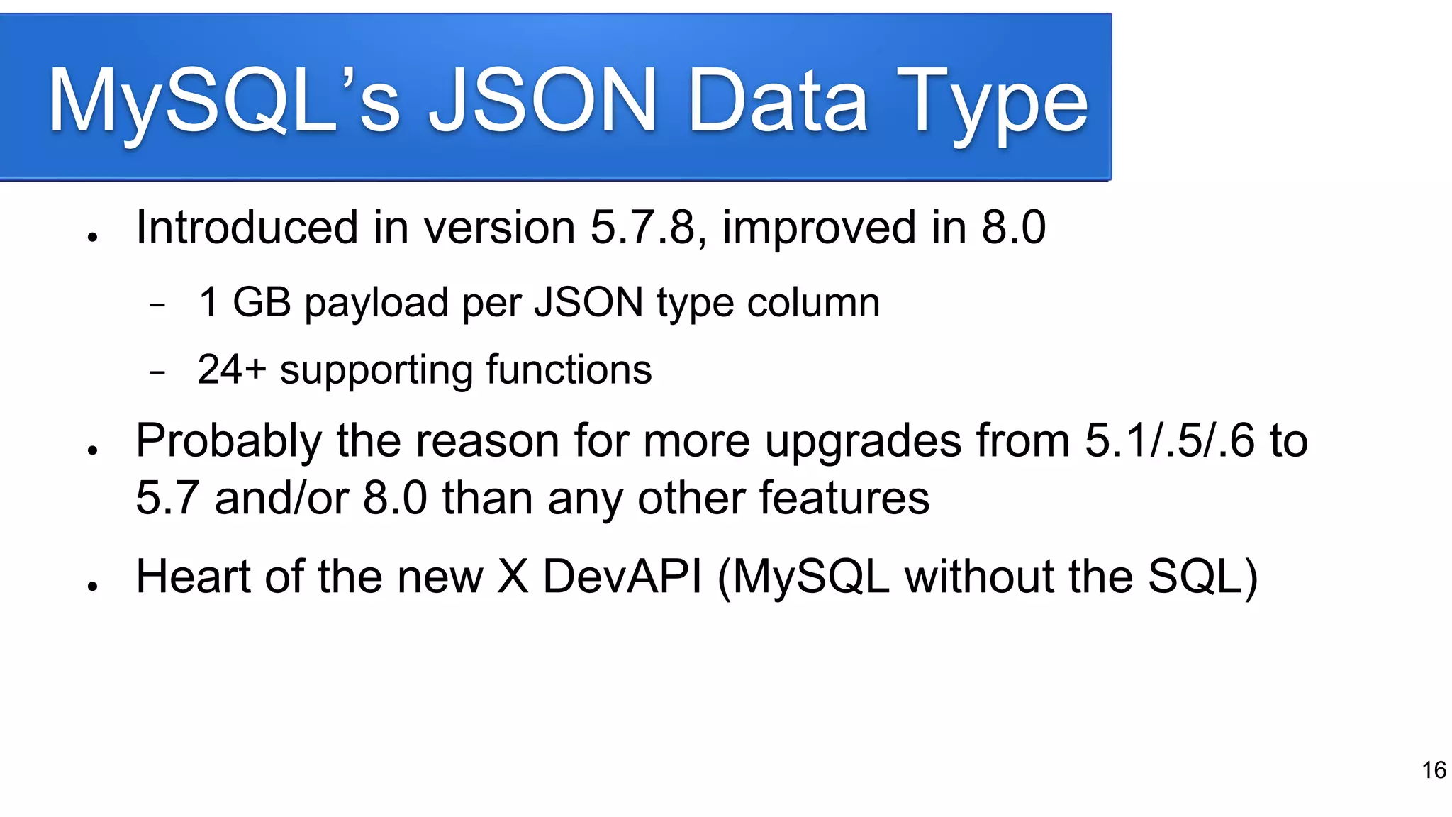 MySQL’s JSON Data Type
● Introduced in version 5.7.8, improved in 8.0
− 1 GB payload per JSON type column
− 24+ supporting functions
● Probably the reason for more upgrades from 5.1/.5/.6 to
5.7 and/or 8.0 than any other features
● Heart of the new X DevAPI (MySQL without the SQL)
16
 