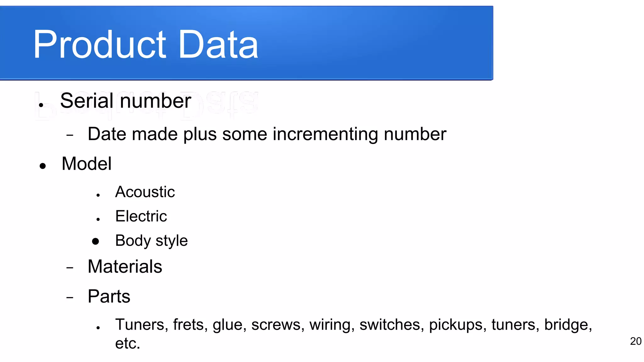 Product Data
● Serial number
− Date made plus some incrementing number
● Model
● Acoustic
● Electric
● Body style
− Materials
− Parts
● Tuners, frets, glue, screws, wiring, switches, pickups, tuners, bridge,
etc. 20
 