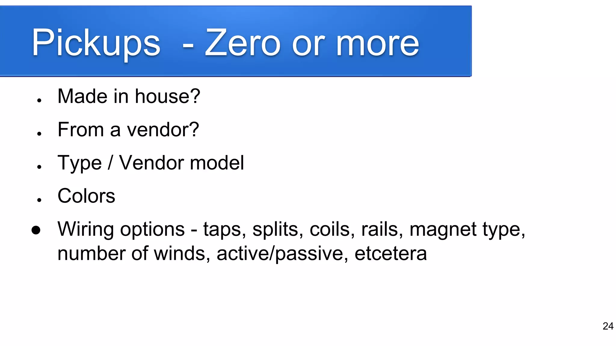 Pickups - Zero or more
● Made in house?
● From a vendor?
● Type / Vendor model
● Colors
● Wiring options - taps, splits, coils, rails, magnet type,
number of winds, active/passive, etcetera
24
 