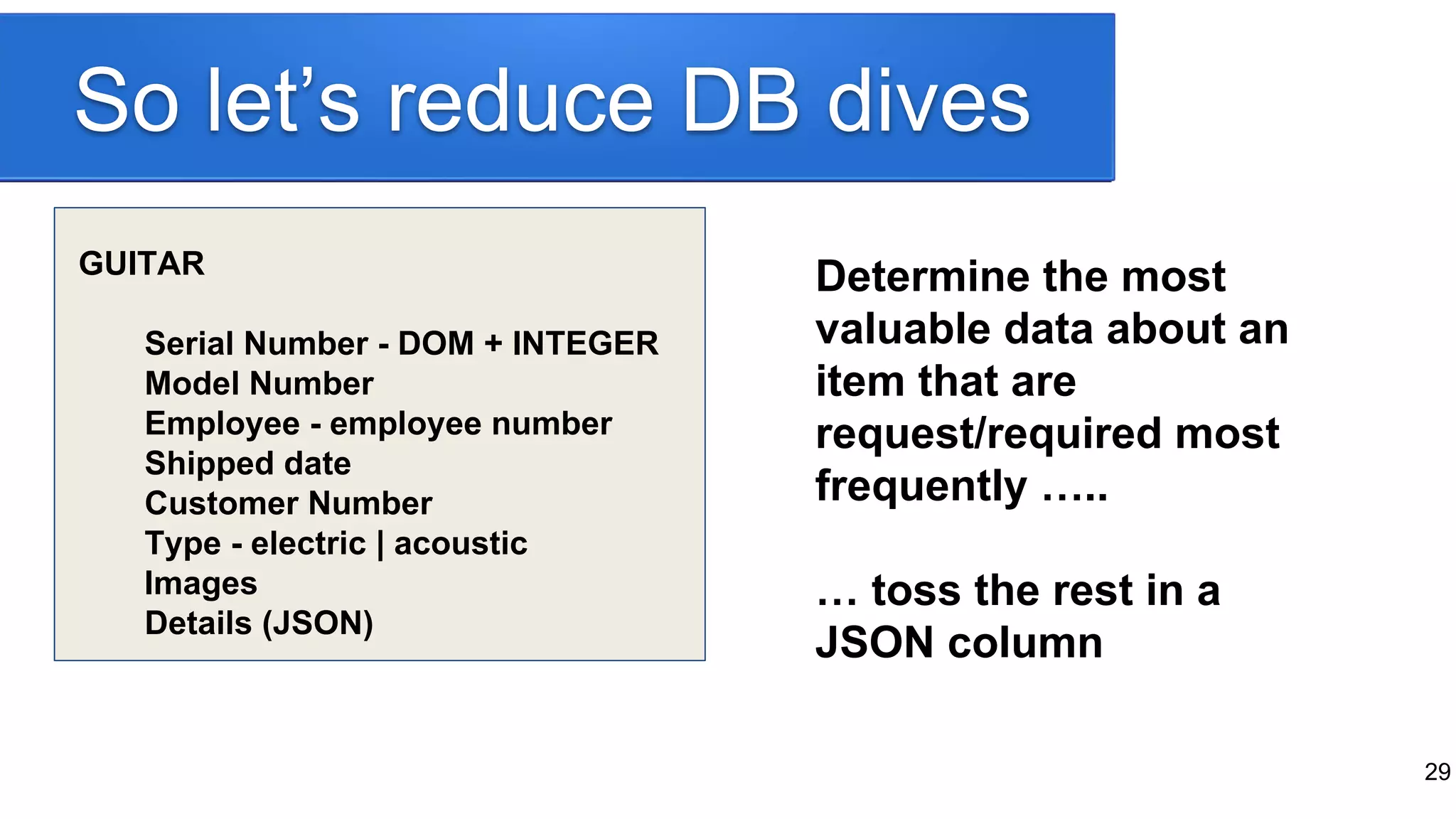 So let’s reduce DB dives
GUITAR
Serial Number - DOM + INTEGER
Model Number
Employee - employee number
Shipped date
Customer Number
Type - electric | acoustic
Images
Details (JSON)
Determine the most
valuable data about an
item that are
request/required most
frequently …..
… toss the rest in a
JSON column
29
 
