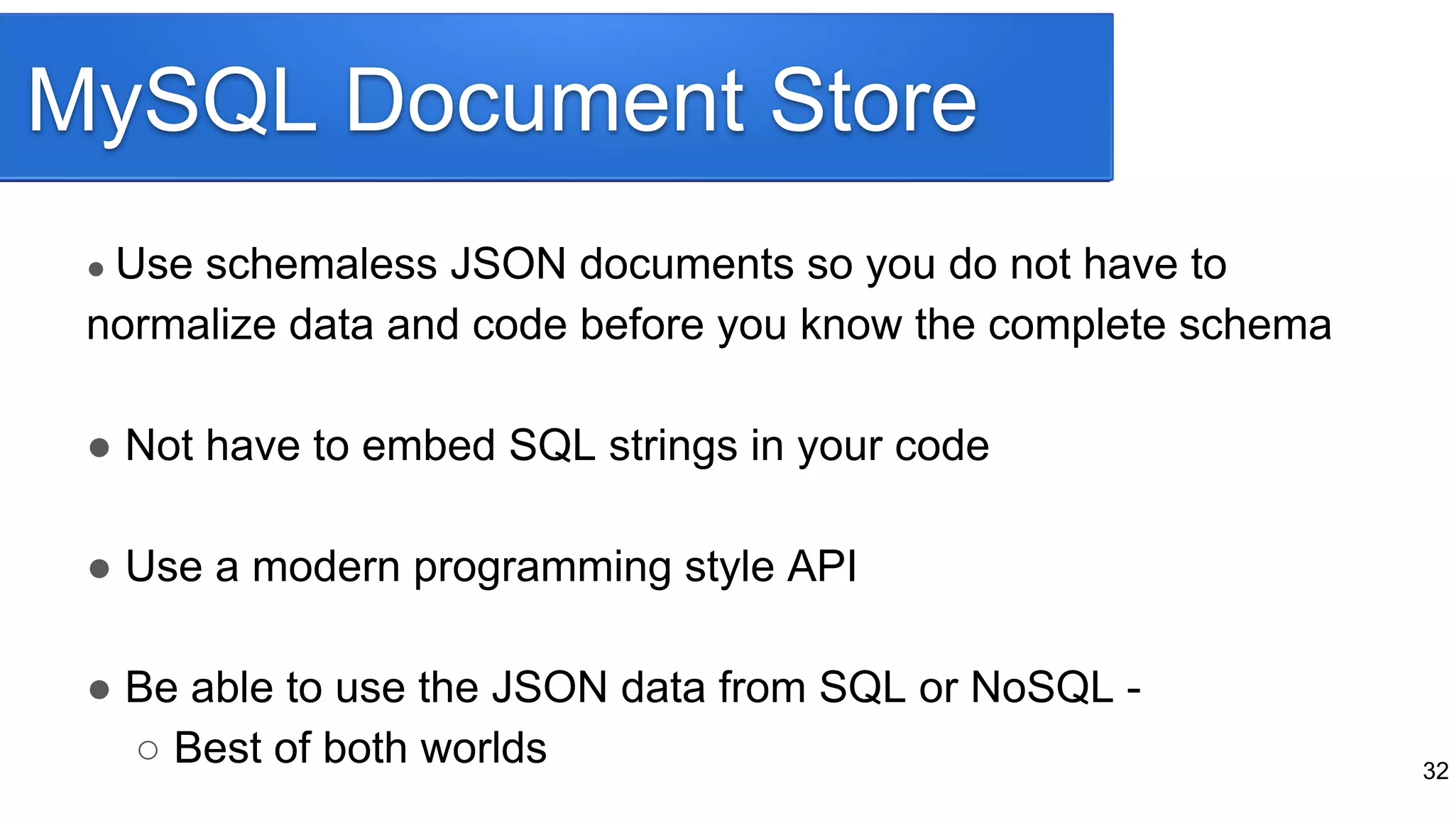 MySQL Document Store
32
● Use schemaless JSON documents so you do not have to
normalize data and code before you know the complete schema
● Not have to embed SQL strings in your code
● Use a modern programming style API
● Be able to use the JSON data from SQL or NoSQL -
○ Best of both worlds
 