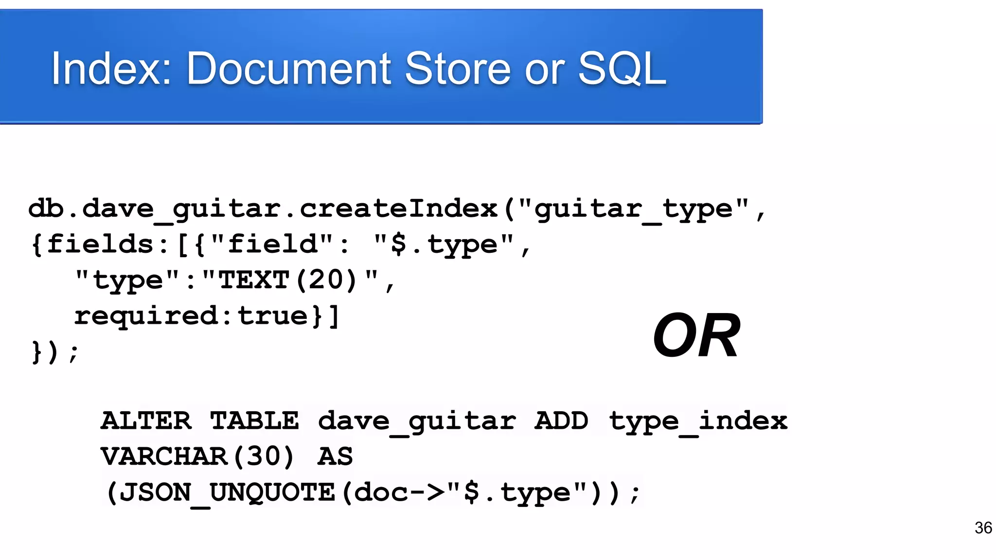 36
db.dave_guitar.createIndex("guitar_type",
{fields:[{"field": "$.type",
"type":"TEXT(20)",
required:true}]
});
Index: Document Store or SQL
ALTER TABLE dave_guitar ADD type_index
VARCHAR(30) AS
(JSON_UNQUOTE(doc->"$.type"));
OR
 