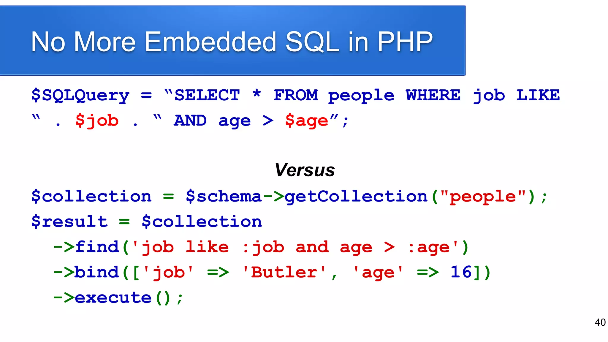 40
No More Embedded SQL in PHP
$SQLQuery = “SELECT * FROM people WHERE job LIKE
“ . $job . “ AND age > $age”;
Versus
$collection = $schema->getCollection("people");
$result = $collection
->find('job like :job and age > :age')
->bind(['job' => 'Butler', 'age' => 16])
->execute();
 