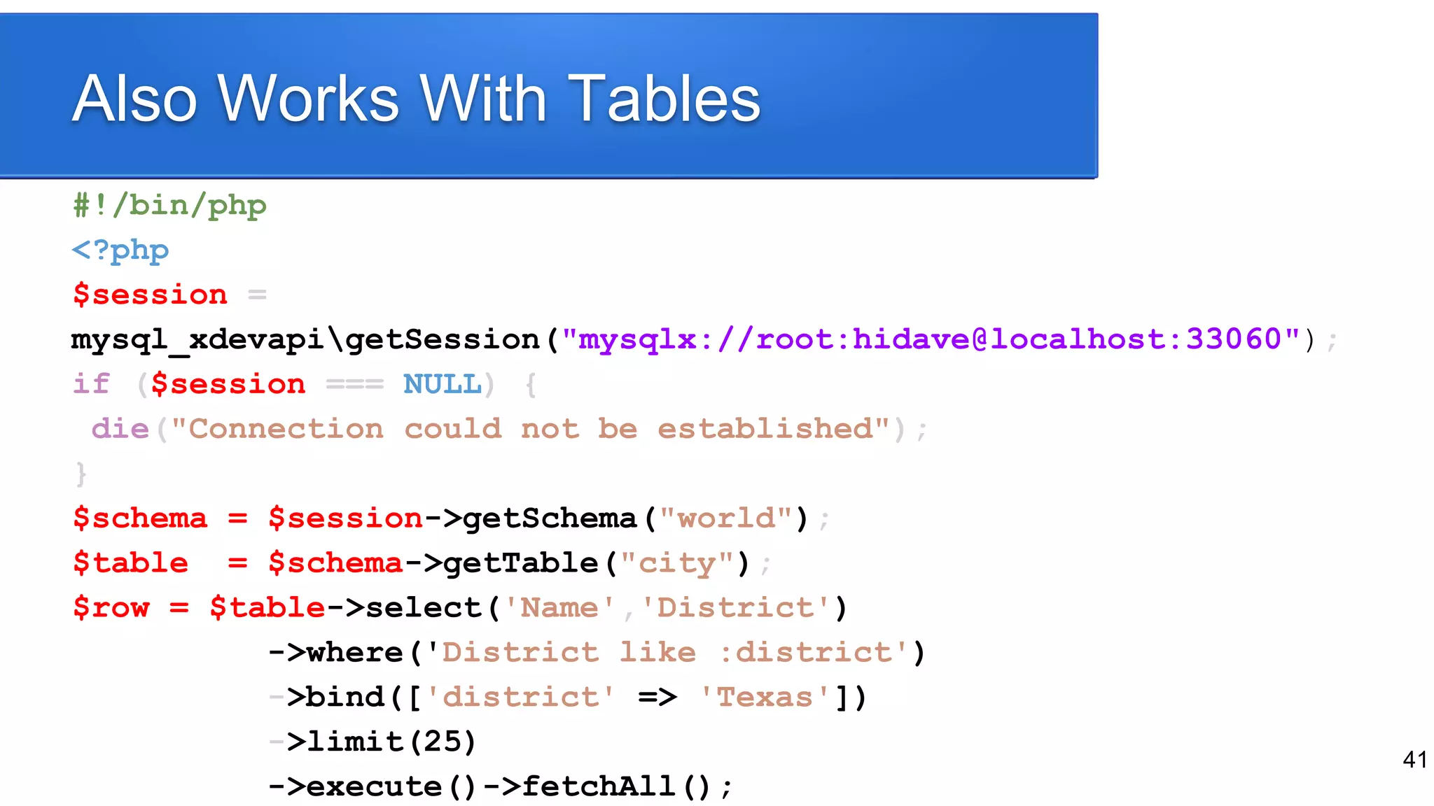 41
Also Works With Tables
#!/bin/php
<?php
$session =
mysql_xdevapigetSession("mysqlx://root:hidave@localhost:33060");
if ($session === NULL) {
die("Connection could not be established");
}
$schema = $session->getSchema("world");
$table = $schema->getTable("city");
$row = $table->select('Name','District')
->where('District like :district')
->bind(['district' => 'Texas'])
->limit(25)
->execute()->fetchAll();
 